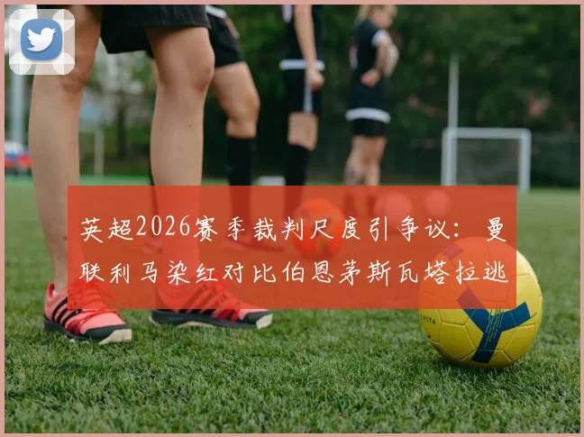 英超2026赛季裁判尺度引争议:曼联利马染红对比伯恩茅斯瓦塔拉逃红,一周内两次相似判罚标准不一引发球迷不满