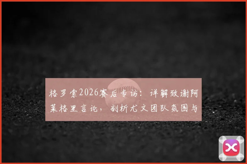 格罗索2026赛后专访：详解致谢阿莱格里言论，剖析尤文团队氛围与未来执教前景