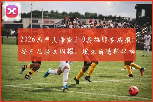 2026西甲贝蒂斯3-0奥维耶多战报：安东尼助攻闪耀，埃尔南德斯双响主导大胜，附全场关键数据及球员评分分析