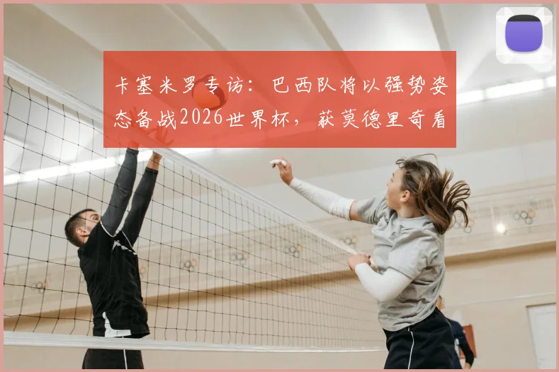卡塞米罗专访：巴西队将以强势姿态备战2026世界杯，获莫德里奇看好，深度解析球队前景