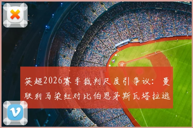 英超2026赛季裁判尺度引争议：曼联利马染红对比伯恩茅斯瓦塔拉逃红，一周内两次相似判罚标准不一引发球迷不满