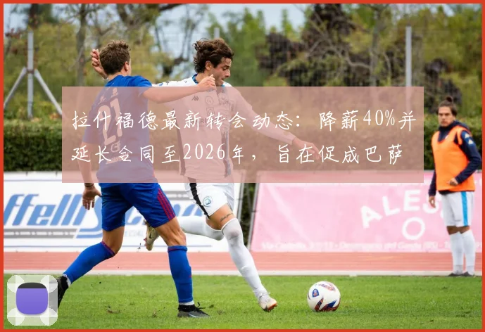 拉什福德最新转会动态:降薪40%并延长合同至2026年,旨在促成巴萨完成买断