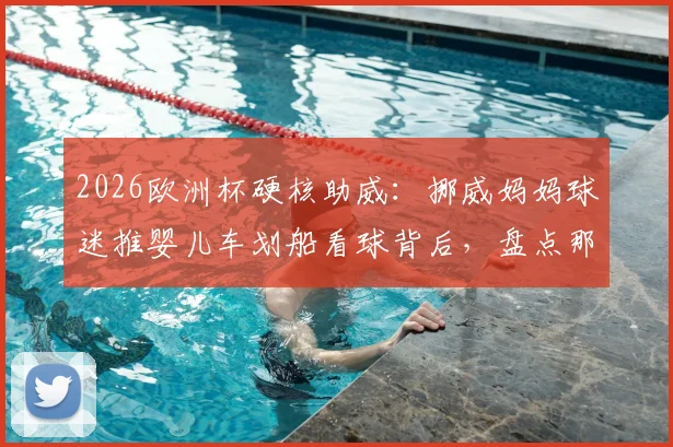 2026欧洲杯硬核助威：挪威妈妈球迷推婴儿车划船看球背后，盘点那些疯狂又温馨的体育迷文化