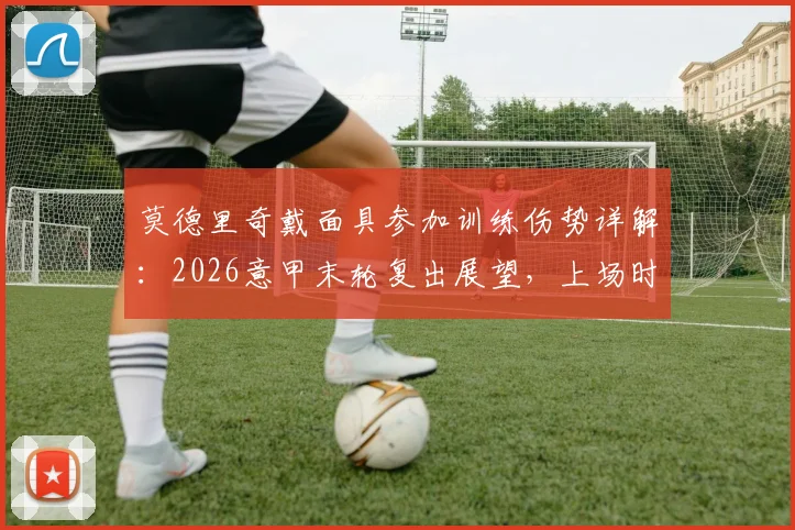 莫德里奇戴面具参加训练伤势详解:2026意甲末轮复出展望,上场时间与首发前景分析